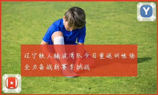 辽宁铁人楠波湾队今日重返训练场全力备战新赛季挑战