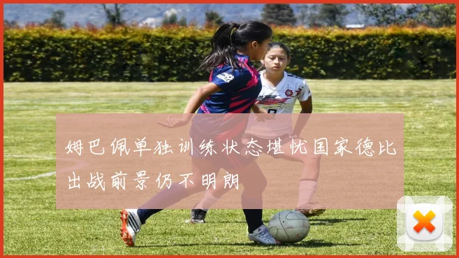 姆巴佩单独训练状态堪忧国家德比出战前景仍不明朗