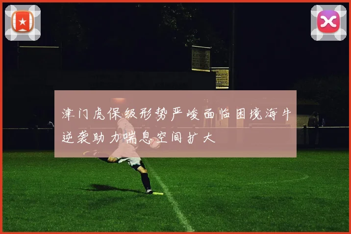 津门虎保级形势严峻面临困境海牛逆袭助力喘息空间扩大