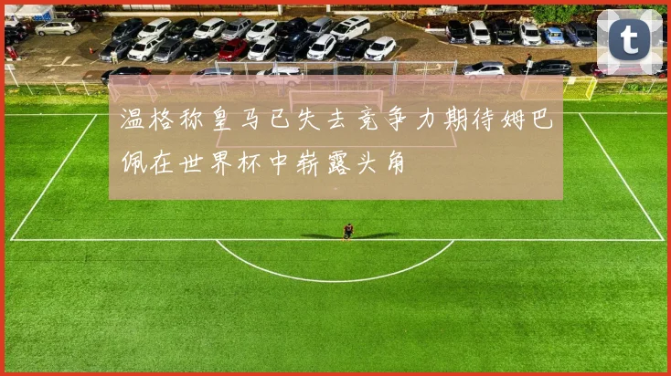 温格称皇马已失去竞争力期待姆巴佩在世界杯中崭露头角