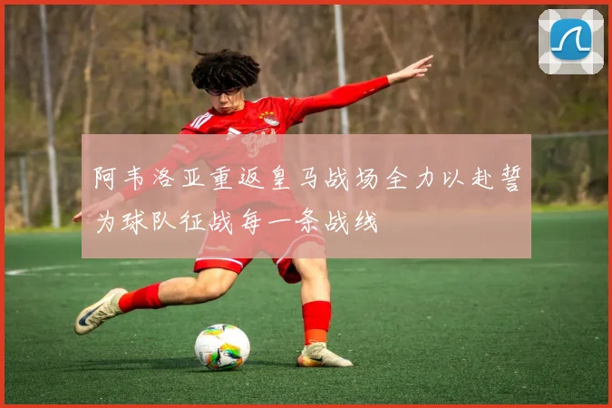 阿韦洛亚重返皇马战场全力以赴誓为球队征战每一条战线