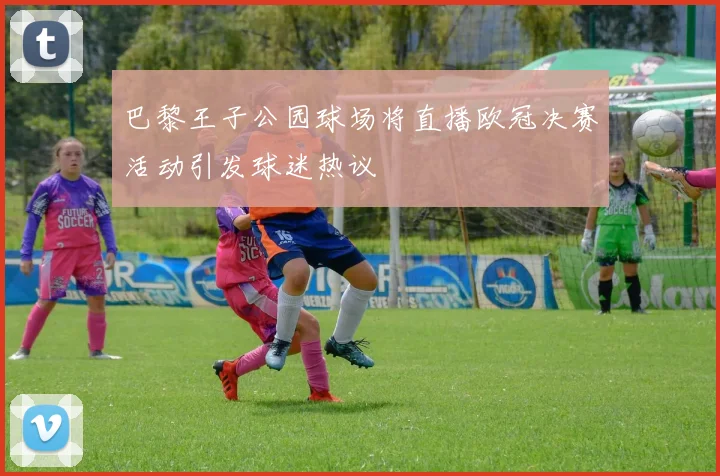 巴黎王子公园球场将直播欧冠决赛活动引发球迷热议