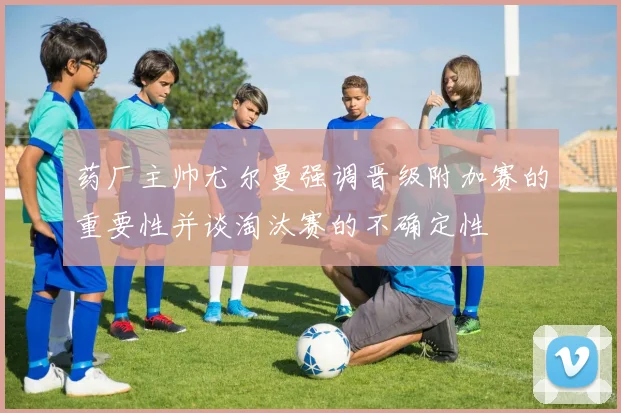 药厂主帅尤尔曼强调晋级附加赛的重要性并谈淘汰赛的不确定性