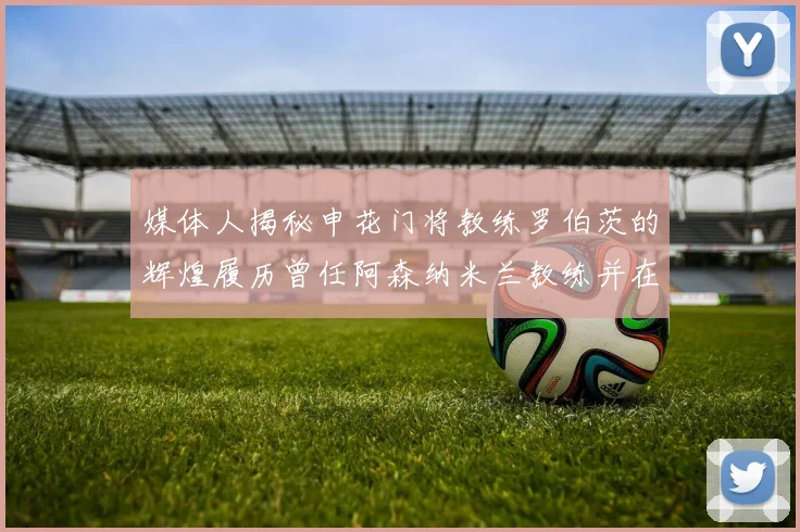 媒体人揭秘申花门将教练罗伯茨的辉煌履历曾任阿森纳米兰教练并在华夏执教
