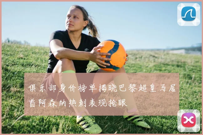 俱乐部身价榜单揭晓巴黎超皇马居首阿森纳热刺表现抢眼