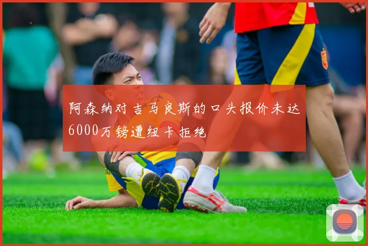 阿森纳对吉马良斯的口头报价未达6000万镑遭纽卡拒绝