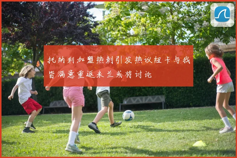 托纳利加盟热刺引发热议纽卡与我皆满意重返米兰或将讨论