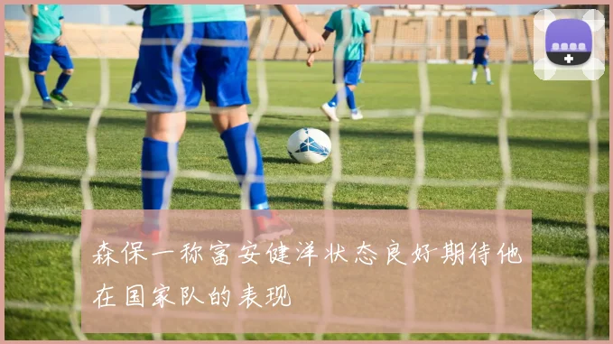 森保一称富安健洋状态良好期待他在国家队的表现