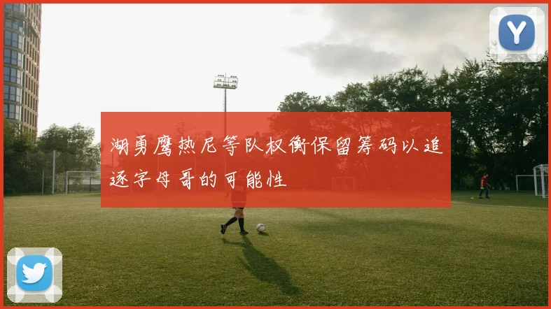 湖勇鹰热尼等队权衡保留筹码以追逐字母哥的可能性