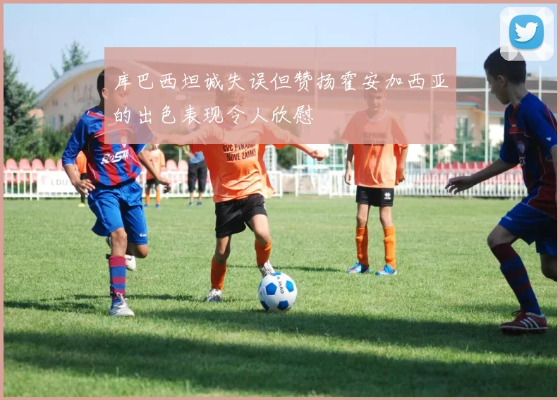 库巴西坦诚失误但赞扬霍安加西亚的出色表现令人欣慰