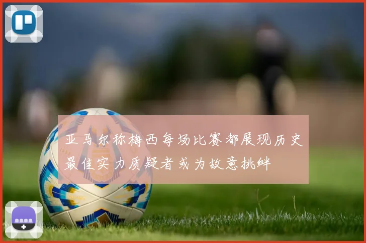 亚马尔称梅西每场比赛都展现历史最佳实力质疑者或为故意挑衅