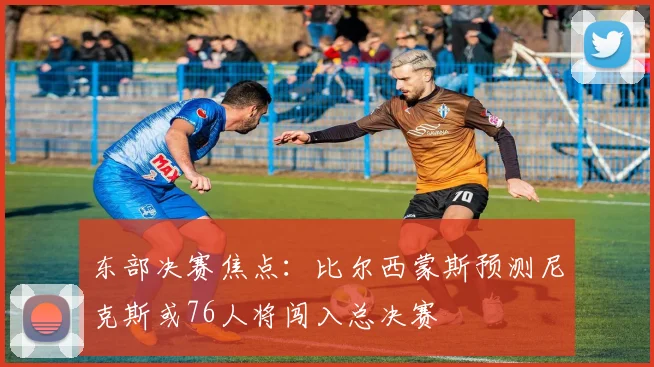 东部决赛焦点：比尔西蒙斯预测尼克斯或76人将闯入总决赛