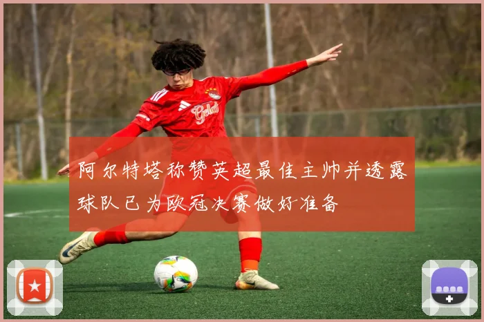 阿尔特塔称赞英超最佳主帅并透露球队已为欧冠决赛做好准备
