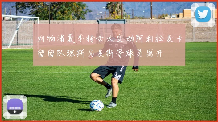 利物浦夏季转会大变动阿利松麦卡留留队琼斯戈麦斯等球员离开