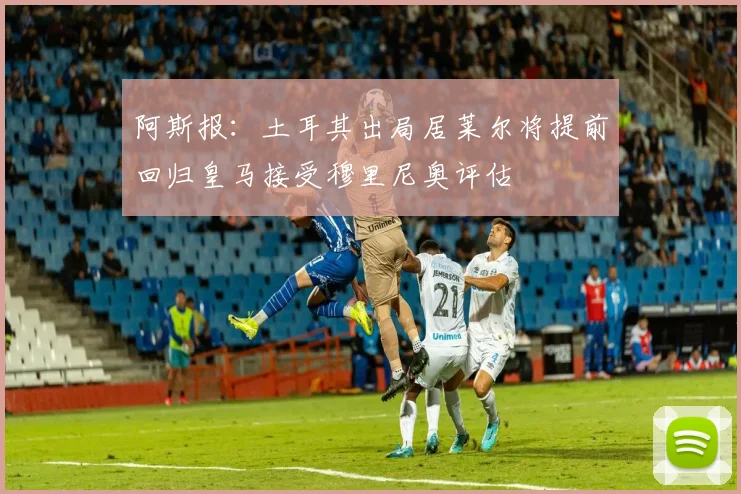 阿斯报：土耳其出局居莱尔将提前回归皇马接受穆里尼奥评估