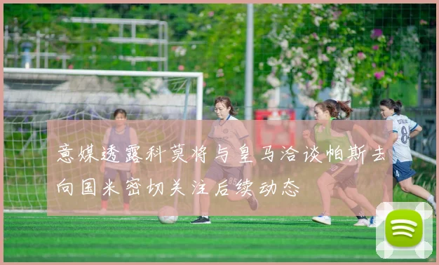 意媒透露科莫将与皇马洽谈帕斯去向国米密切关注后续动态