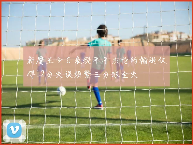 新鹰王今日表现平平杰伦约翰逊仅得12分失误频繁三分球全失