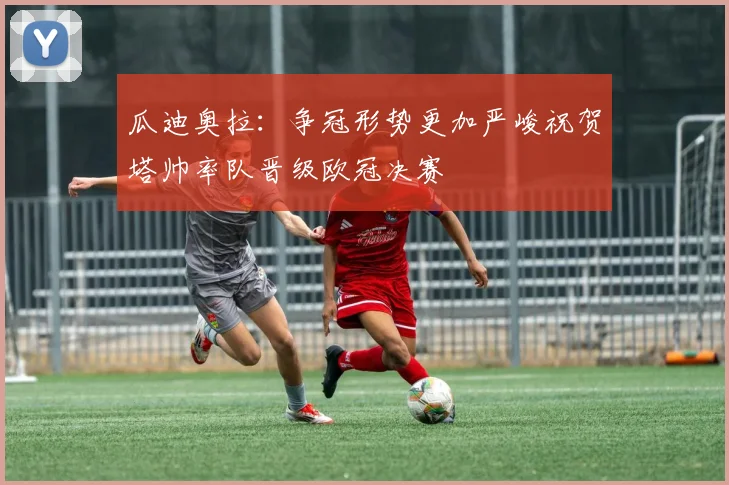 瓜迪奥拉：争冠形势更加严峻祝贺塔帅率队晋级欧冠决赛