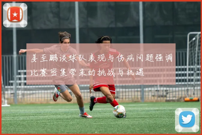 姜至鹏谈球队表现与伤病问题强调比赛密集带来的挑战与机遇